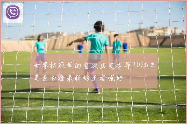 世界杯冠军的首次历史各异2026年是否会迎来新的王者崛起