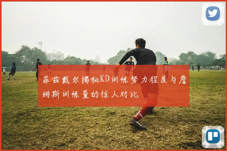 菲兹戴尔揭秘KD训练努力程度与詹姆斯训练量的惊人对比