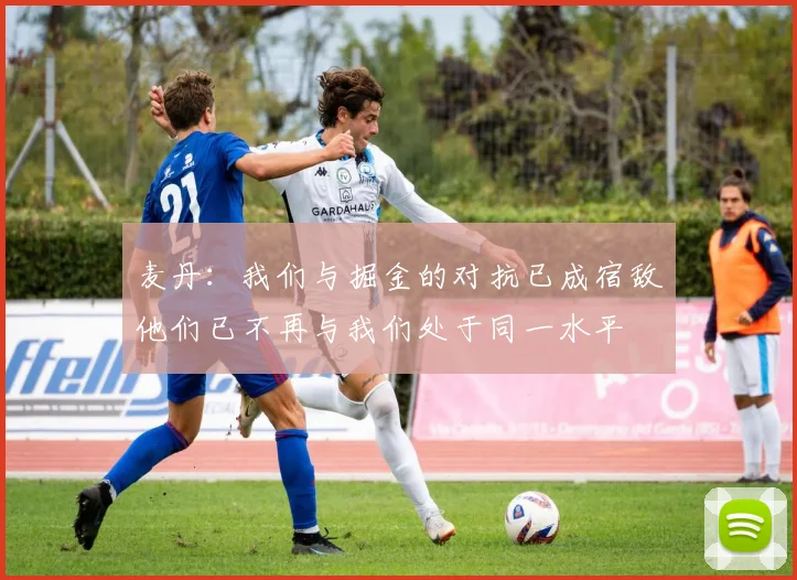 麦丹：我们与掘金的对抗已成宿敌他们已不再与我们处于同一水平