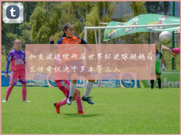 加克波连续两届世界杯进球超越荷兰传奇仅次于罗本等三人