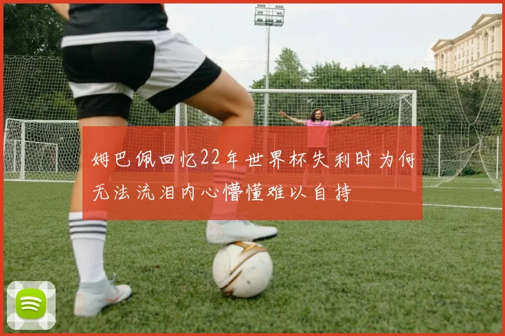 姆巴佩回忆22年世界杯失利时为何无法流泪内心懵懂难以自持