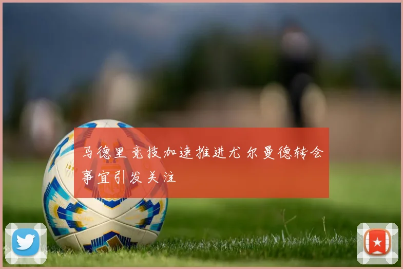 马德里竞技加速推进尤尔曼德转会事宜引发关注