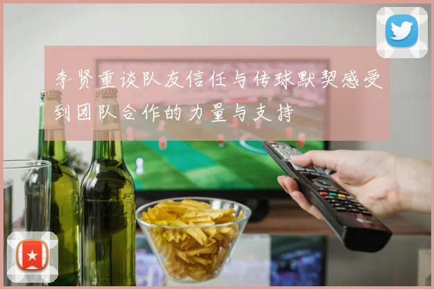 李贤重谈队友信任与传球默契感受到团队合作的力量与支持