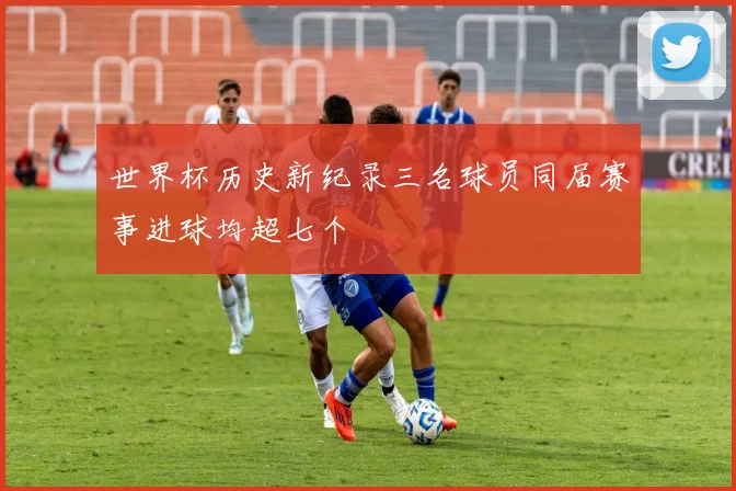 世界杯历史新纪录三名球员同届赛事进球均超七个