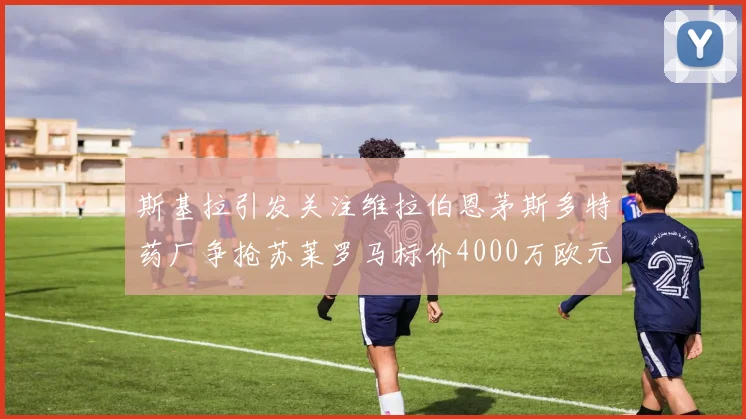 斯基拉引发关注维拉伯恩茅斯多特药厂争抢苏莱罗马标价4000万欧元