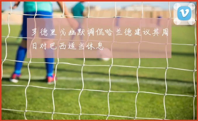 罗德里戈幽默调侃哈兰德建议其周日对巴西适当休息